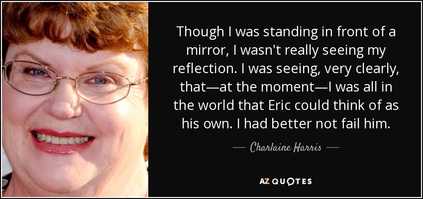 Though I was standing in front of a mirror, I wasn't really seeing my reflection. I was seeing, very clearly, that—at the moment—I was all in the world that Eric could think of as his own. I had better not fail him. - Charlaine Harris