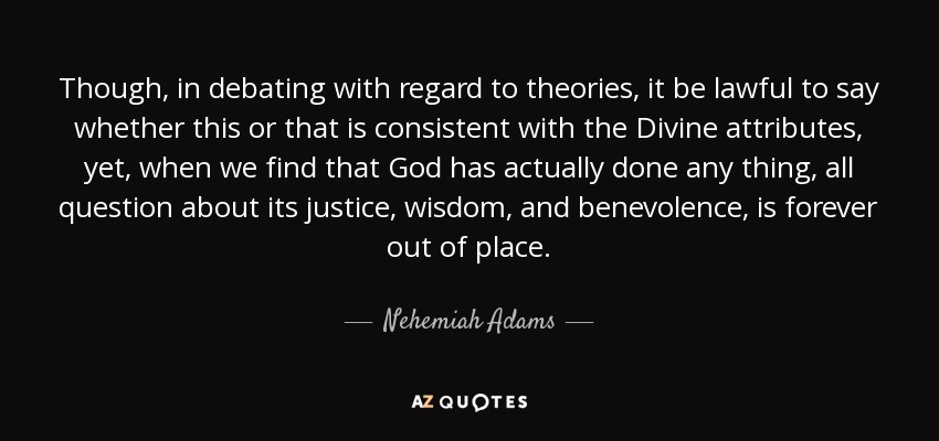 Though, in debating with regard to theories, it be lawful to say whether this or that is consistent with the Divine attributes, yet, when we find that God has actually done any thing, all question about its justice, wisdom, and benevolence, is forever out of place. - Nehemiah Adams