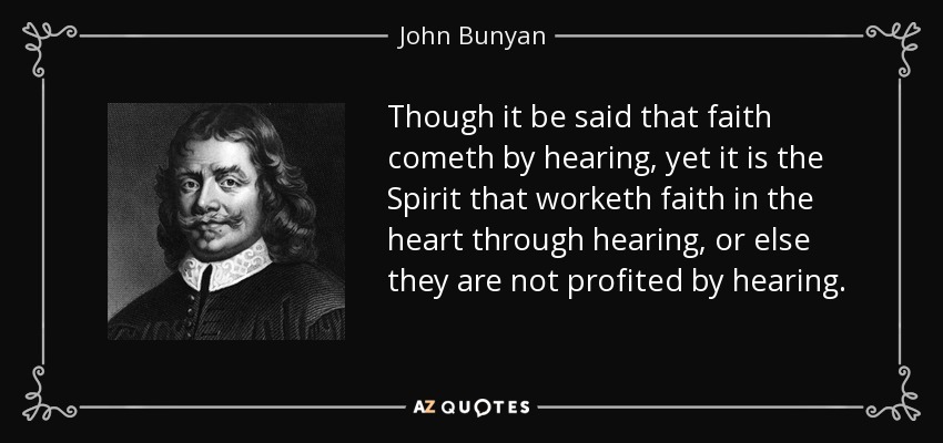 Though it be said that faith cometh by hearing, yet it is the Spirit that worketh faith in the heart through hearing, or else they are not profited by hearing. - John Bunyan