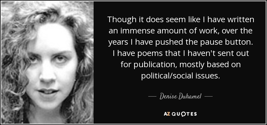 Though it does seem like I have written an immense amount of work, over the years I have pushed the pause button. I have poems that I haven't sent out for publication, mostly based on political/social issues. - Denise Duhamel