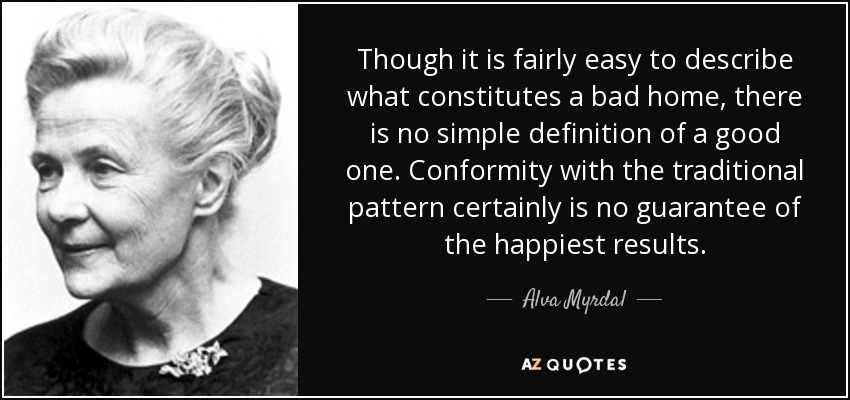 Though it is fairly easy to describe what constitutes a bad home, there is no simple definition of a good one. Conformity with the traditional pattern certainly is no guarantee of the happiest results. - Alva Myrdal