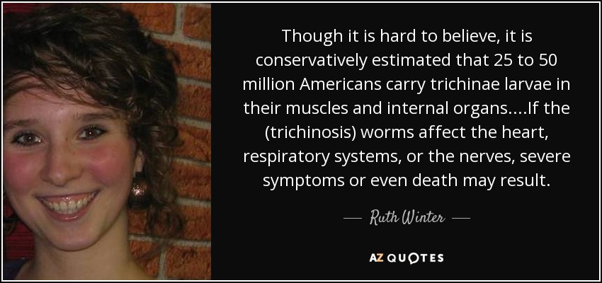Though it is hard to believe, it is conservatively estimated that 25 to 50 million Americans carry trichinae larvae in their muscles and internal organs. ...If the (trichinosis) worms affect the heart, respiratory systems, or the nerves, severe symptoms or even death may result. - Ruth Winter