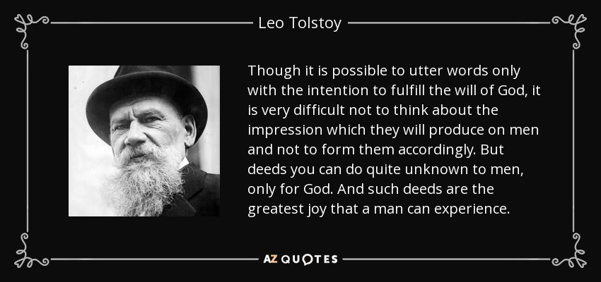 Though it is possible to utter words only with the intention to fulfill the will of God, it is very difficult not to think about the impression which they will produce on men and not to form them accordingly. But deeds you can do quite unknown to men, only for God. And such deeds are the greatest joy that a man can experience. - Leo Tolstoy