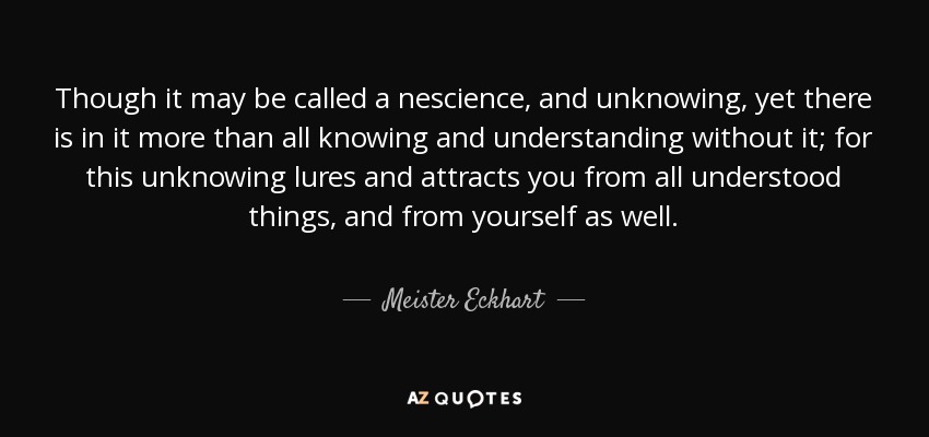 Though it may be called a nescience, and unknowing, yet there is in it more than all knowing and understanding without it; for this unknowing lures and attracts you from all understood things, and from yourself as well. - Meister Eckhart