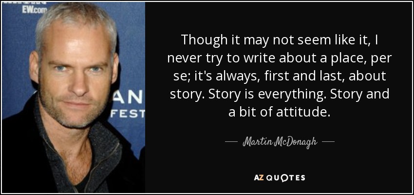 Though it may not seem like it, I never try to write about a place, per se; it's always, first and last, about story. Story is everything. Story and a bit of attitude. - Martin McDonagh