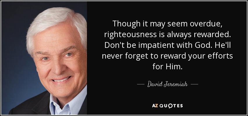 Though it may seem overdue, righteousness is always rewarded. Don't be impatient with God. He'll never forget to reward your efforts for Him. - David Jeremiah