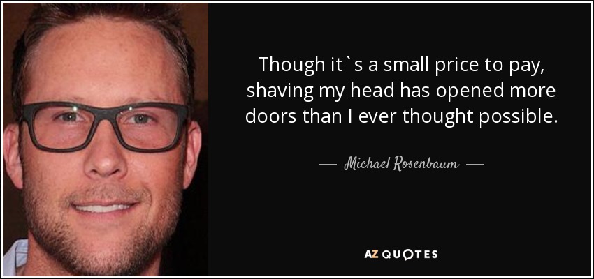 Though it`s a small price to pay, shaving my head has opened more doors than I ever thought possible. - Michael Rosenbaum