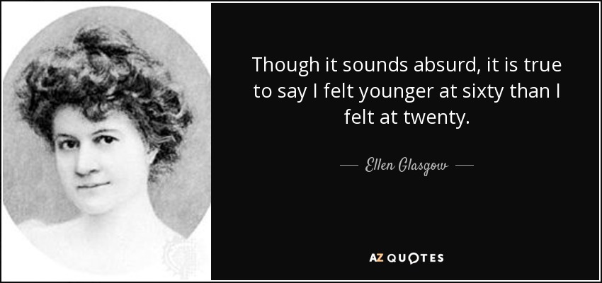 Though it sounds absurd, it is true to say I felt younger at sixty than I felt at twenty. - Ellen Glasgow