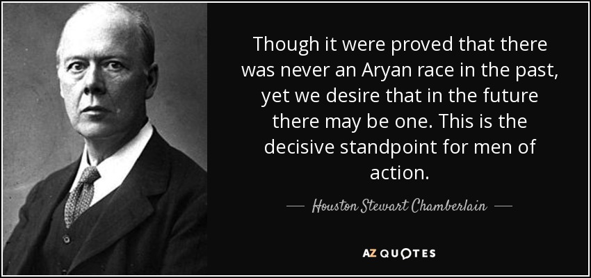 Though it were proved that there was never an Aryan race in the past, yet we desire that in the future there may be one. This is the decisive standpoint for men of action. - Houston Stewart Chamberlain
