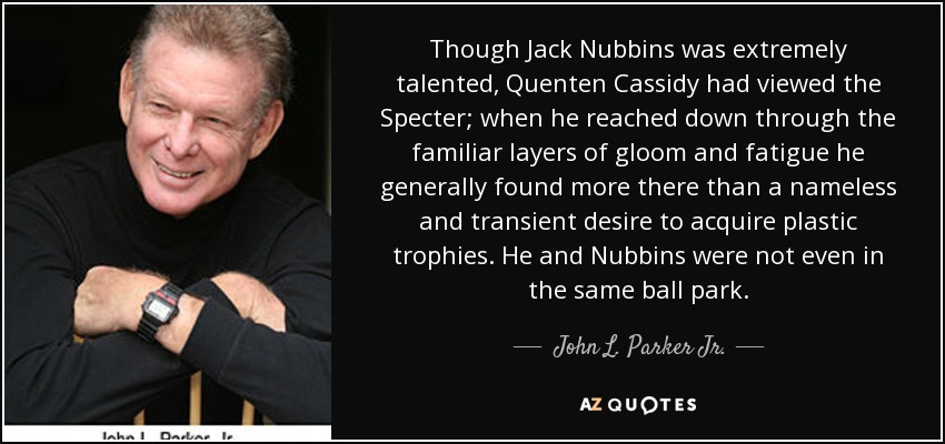 Though Jack Nubbins was extremely talented, Quenten Cassidy had viewed the Specter; when he reached down through the familiar layers of gloom and fatigue he generally found more there than a nameless and transient desire to acquire plastic trophies. He and Nubbins were not even in the same ball park. - John L. Parker Jr.