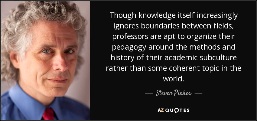 Though knowledge itself increasingly ignores boundaries between fields, professors are apt to organize their pedagogy around the methods and history of their academic subculture rather than some coherent topic in the world. - Steven Pinker