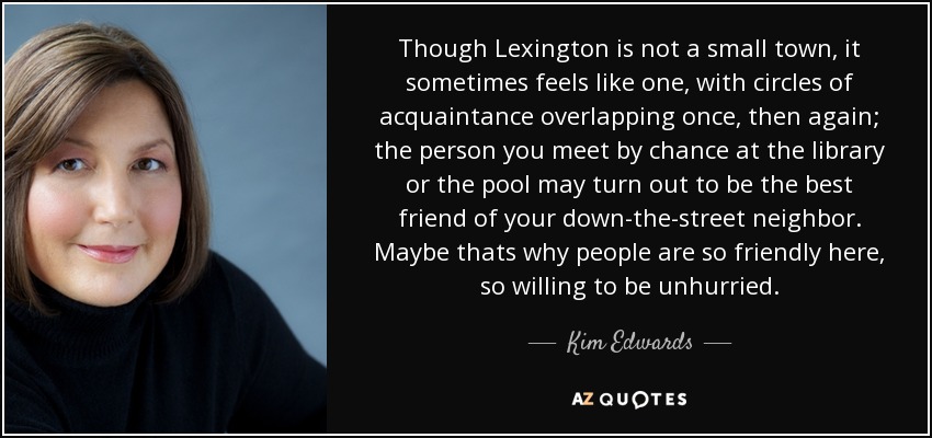 Though Lexington is not a small town, it sometimes feels like one, with circles of acquaintance overlapping once, then again; the person you meet by chance at the library or the pool may turn out to be the best friend of your down-the-street neighbor. Maybe thats why people are so friendly here, so willing to be unhurried. - Kim Edwards