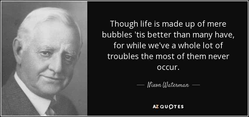 Though life is made up of mere bubbles 'tis better than many have, for while we've a whole lot of troubles the most of them never occur. - Nixon Waterman