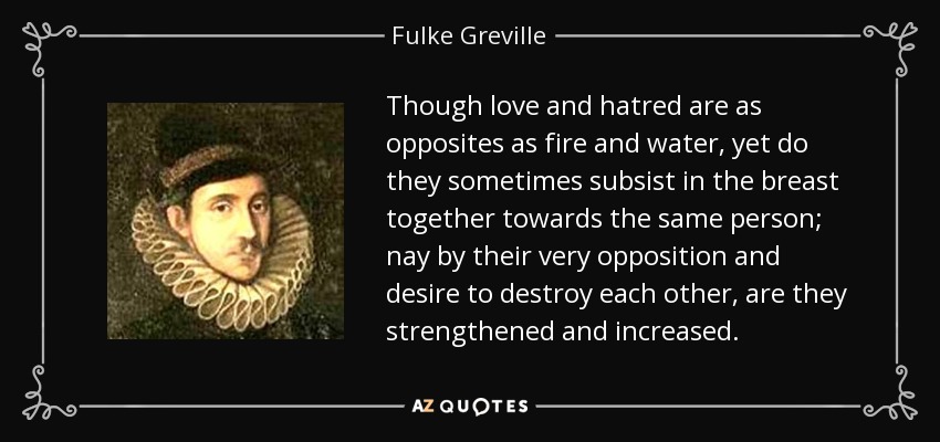 Though love and hatred are as opposites as fire and water, yet do they sometimes subsist in the breast together towards the same person; nay by their very opposition and desire to destroy each other, are they strengthened and increased. - Fulke Greville, 1st Baron Brooke