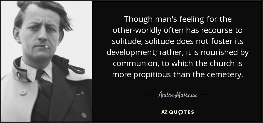 Though man's feeling for the other-worldly often has recourse to solitude, solitude does not foster its development; rather, it is nourished by communion, to which the church is more propitious than the cemetery. - Andre Malraux