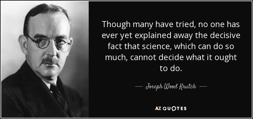 Though many have tried, no one has ever yet explained away the decisive fact that science, which can do so much, cannot decide what it ought to do. - Joseph Wood Krutch