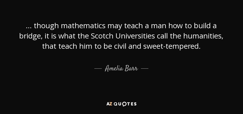 ... though mathematics may teach a man how to build a bridge, it is what the Scotch Universities call the humanities, that teach him to be civil and sweet-tempered. - Amelia Barr