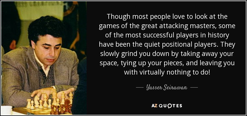 Though most people love to look at the games of the great attacking masters, some of the most successful players in history have been the quiet positional players. They slowly grind you down by taking away your space, tying up your pieces, and leaving you with virtually nothing to do! - Yasser Seirawan
