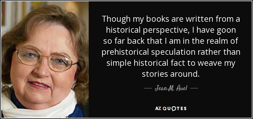 Though my books are written from a historical perspective, I have goon so far back that I am in the realm of prehistorical speculation rather than simple historical fact to weave my stories around. - Jean M. Auel