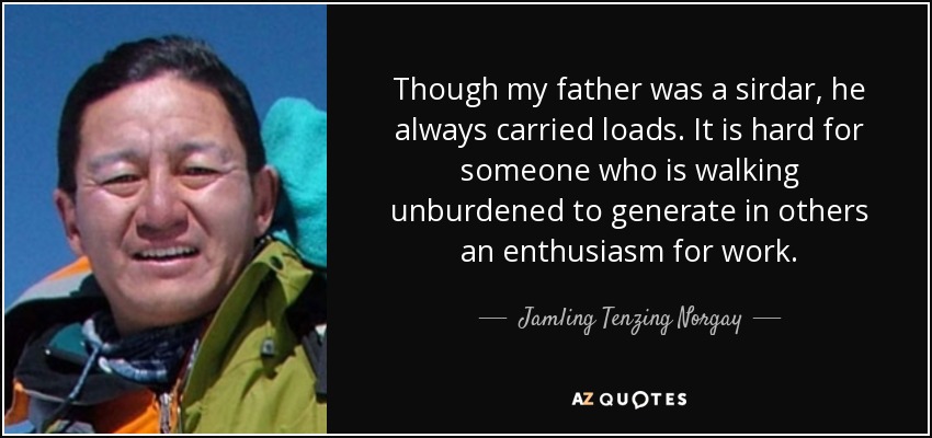 Though my father was a sirdar, he always carried loads. It is hard for someone who is walking unburdened to generate in others an enthusiasm for work. - Jamling Tenzing Norgay