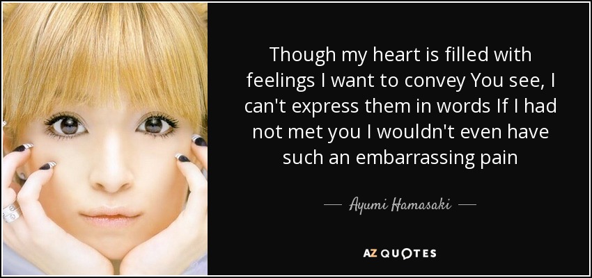 Though my heart is filled with feelings I want to convey You see, I can't express them in words If I had not met you I wouldn't even have such an embarrassing pain - Ayumi Hamasaki