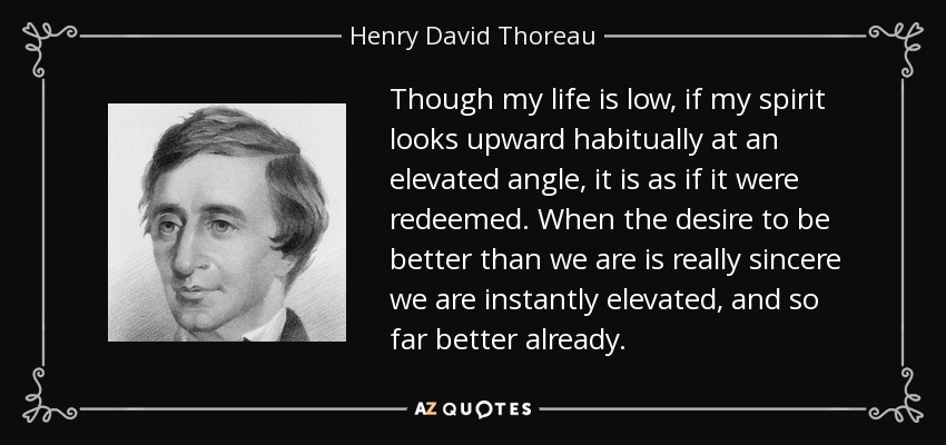Though my life is low, if my spirit looks upward habitually at an elevated angle, it is as if it were redeemed. When the desire to be better than we are is really sincere we are instantly elevated, and so far better already. - Henry David Thoreau