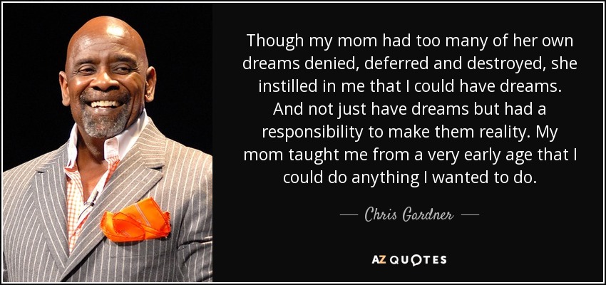 Though my mom had too many of her own dreams denied, deferred and destroyed, she instilled in me that I could have dreams. And not just have dreams but had a responsibility to make them reality. My mom taught me from a very early age that I could do anything I wanted to do. - Chris Gardner