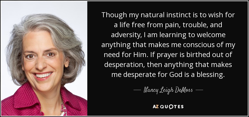 Though my natural instinct is to wish for a life free from pain, trouble, and adversity, I am learning to welcome anything that makes me conscious of my need for Him. If prayer is birthed out of desperation, then anything that makes me desperate for God is a blessing. - Nancy Leigh DeMoss