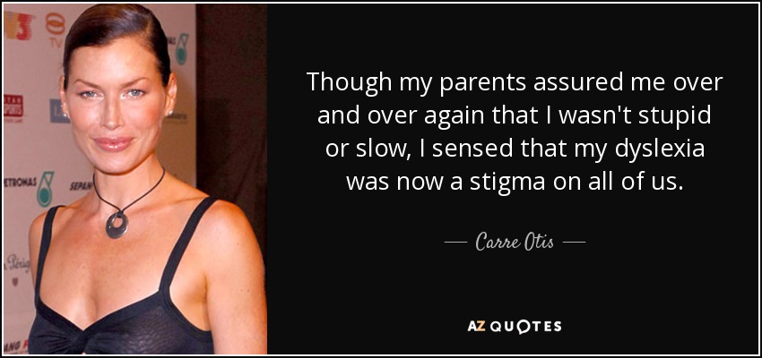 Though my parents assured me over and over again that I wasn't stupid or slow, I sensed that my dyslexia was now a stigma on all of us. - Carre Otis