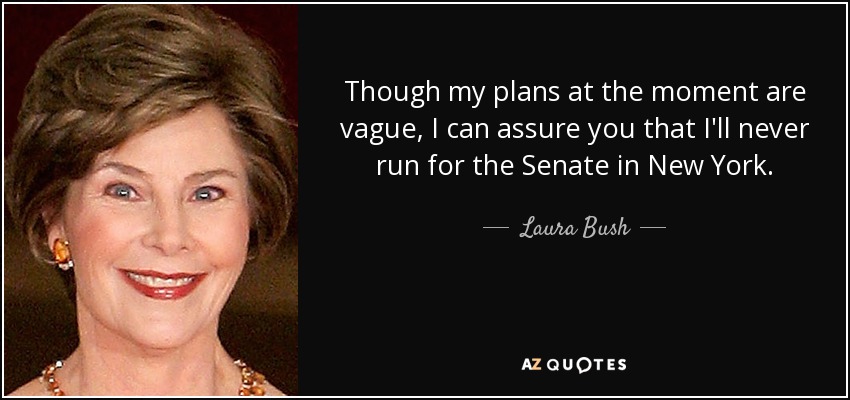 Though my plans at the moment are vague, I can assure you that I'll never run for the Senate in New York. - Laura Bush