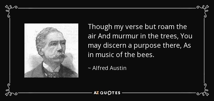 Though my verse but roam the air And murmur in the trees, You may discern a purpose there, As in music of the bees. - Alfred Austin