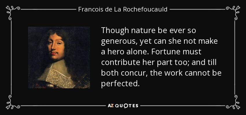 Though nature be ever so generous, yet can she not make a hero alone. Fortune must contribute her part too; and till both concur, the work cannot be perfected. - Francois de La Rochefoucauld