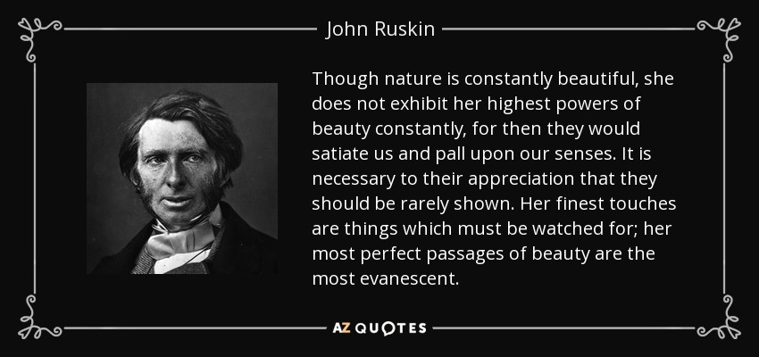 Though nature is constantly beautiful, she does not exhibit her highest powers of beauty constantly, for then they would satiate us and pall upon our senses. It is necessary to their appreciation that they should be rarely shown. Her finest touches are things which must be watched for; her most perfect passages of beauty are the most evanescent. - John Ruskin