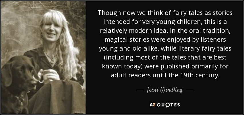 Though now we think of fairy tales as stories intended for very young children, this is a relatively modern idea. In the oral tradition, magical stories were enjoyed by listeners young and old alike, while literary fairy tales (including most of the tales that are best known today) were published primarily for adult readers until the 19th century. - Terri Windling