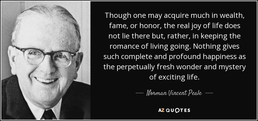 Though one may acquire much in wealth, fame, or honor, the real joy of life does not lie there but, rather, in keeping the romance of living going. Nothing gives such complete and profound happiness as the perpetually fresh wonder and mystery of exciting life. - Norman Vincent Peale