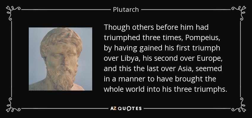 Though others before him had triumphed three times, Pompeius, by having gained his first triumph over Libya, his second over Europe, and this the last over Asia, seemed in a manner to have brought the whole world into his three triumphs. - Plutarch