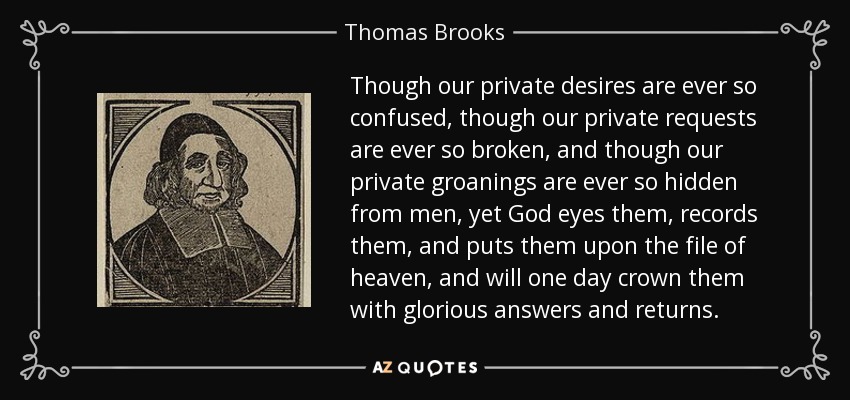 Though our private desires are ever so confused, though our private requests are ever so broken, and though our private groanings are ever so hidden from men, yet God eyes them, records them, and puts them upon the file of heaven, and will one day crown them with glorious answers and returns. - Thomas Brooks