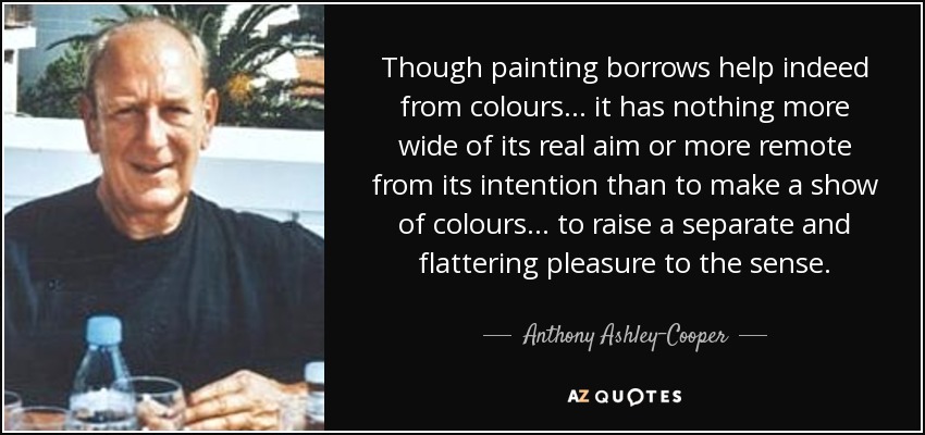 Though painting borrows help indeed from colours... it has nothing more wide of its real aim or more remote from its intention than to make a show of colours... to raise a separate and flattering pleasure to the sense. - Anthony Ashley-Cooper, 10th Earl of Shaftesbury