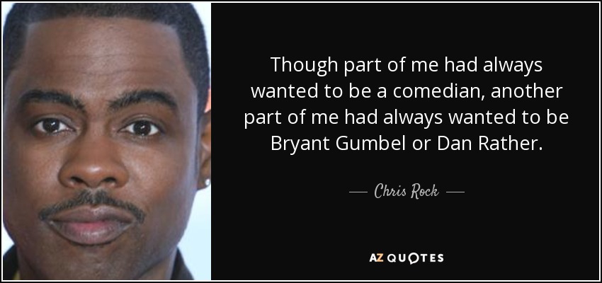 Though part of me had always wanted to be a comedian, another part of me had always wanted to be Bryant Gumbel or Dan Rather. - Chris Rock