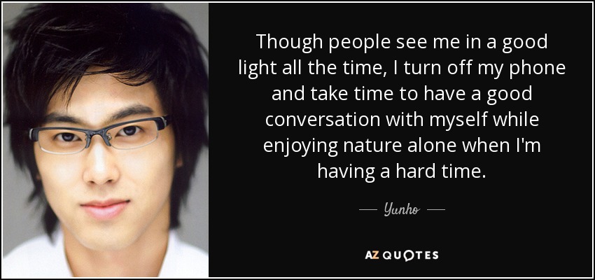 Though people see me in a good light all the time, I turn off my phone and take time to have a good conversation with myself while enjoying nature alone when I'm having a hard time. - Yunho