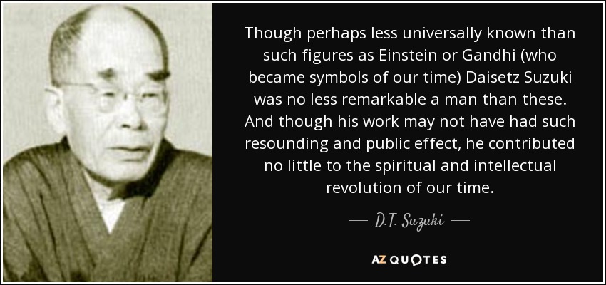Though perhaps less universally known than such figures as Einstein or Gandhi (who became symbols of our time) Daisetz Suzuki was no less remarkable a man than these. And though his work may not have had such resounding and public effect, he contributed no little to the spiritual and intellectual revolution of our time. - D.T. Suzuki