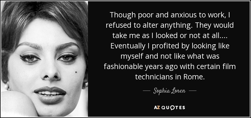 Though poor and anxious to work, I refused to alter anything. They would take me as I looked or not at all.... Eventually I profited by looking like myself and not like what was fashionable years ago with certain film technicians in Rome. - Sophia Loren