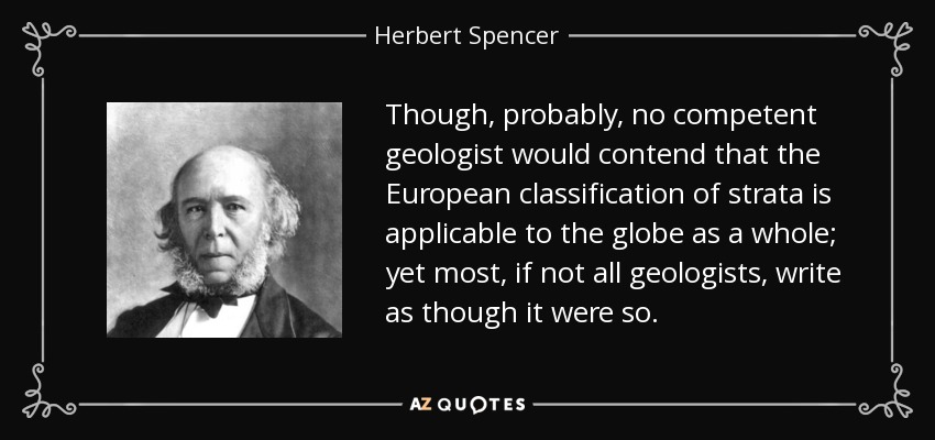 Though, probably, no competent geologist would contend that the European classification of strata is applicable to the globe as a whole; yet most, if not all geologists, write as though it were so. - Herbert Spencer