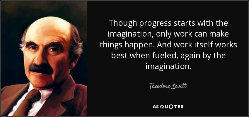 Though progress starts with the imagination, only work can make things happen. And work itself works best when fueled, again by the imagination. - Theodore Levitt
