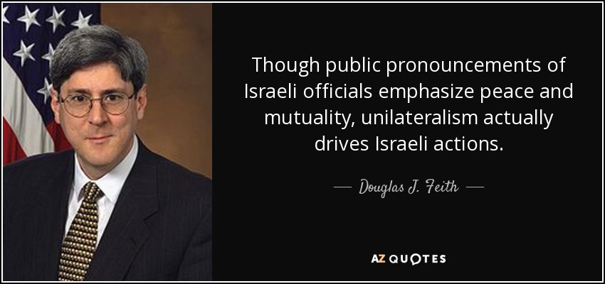 Though public pronouncements of Israeli officials emphasize peace and mutuality, unilateralism actually drives Israeli actions. - Douglas J. Feith