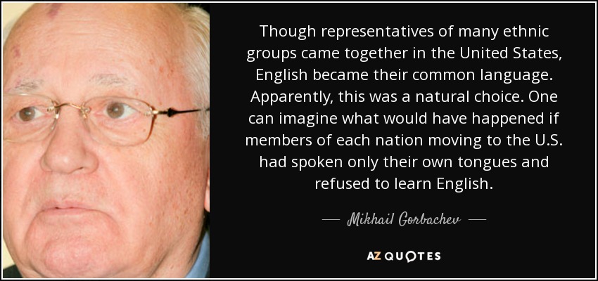 Though representatives of many ethnic groups came together in the United States, English became their common language. Apparently, this was a natural choice. One can imagine what would have happened if members of each nation moving to the U.S. had spoken only their own tongues and refused to learn English. - Mikhail Gorbachev