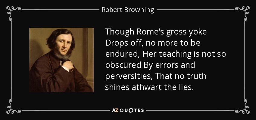 Though Rome's gross yoke Drops off, no more to be endured, Her teaching is not so obscured By errors and perversities, That no truth shines athwart the lies. - Robert Browning