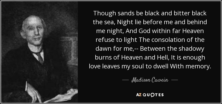 Though sands be black and bitter black the sea, Night lie before me and behind me night, And God within far Heaven refuse to light The consolation of the dawn for me,-- Between the shadowy burns of Heaven and Hell, It is enough love leaves my soul to dwell With memory. - Madison Cawein