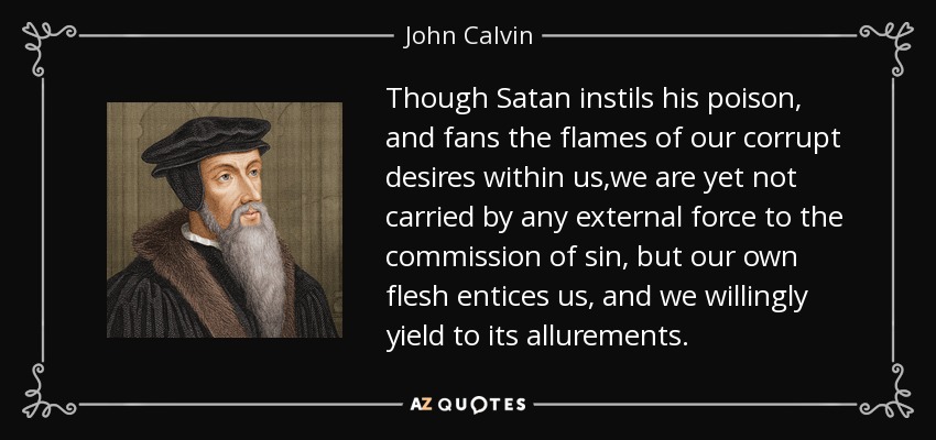 Though Satan instils his poison, and fans the flames of our corrupt desires within us,we are yet not carried by any external force to the commission of sin, but our own flesh entices us, and we willingly yield to its allurements. - John Calvin