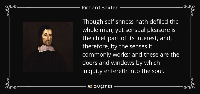 Though selfishness hath defiled the whole man, yet sensual pleasure is the chief part of its interest, and, therefore, by the senses it commonly works; and these are the doors and windows by which iniquity entereth into the soul. - Richard Baxter